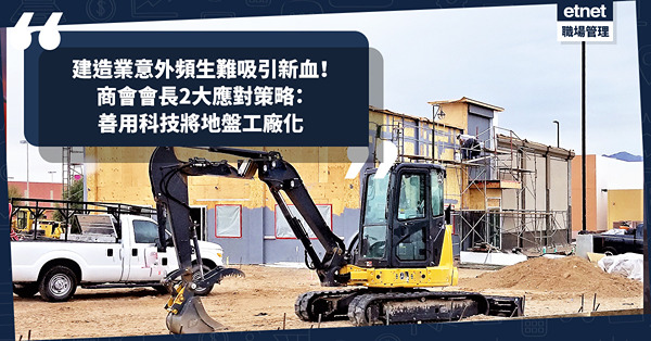 人才荒 ︳ 建造業意外頻生難吸新血入行！商會會長2大應對策略：善用科技將地盤工廠化＋創新程式助工作！