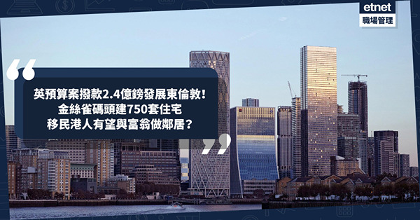移民英國｜英國財務預算案撥款2.4億鎊發展東倫敦！港人熱門居住地金絲雀碼頭建750套住宅！有望同富翁做鄰居？