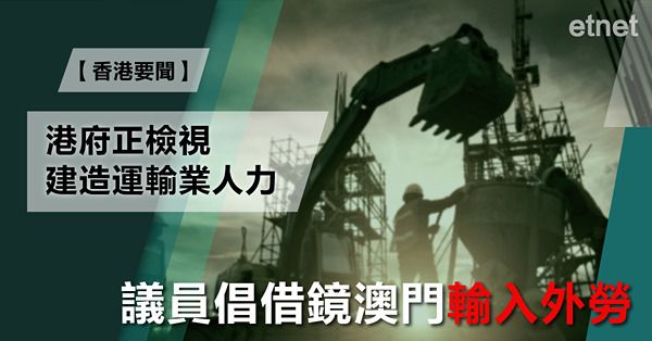 港府正檢視建造運輸業人力，議員倡借鏡澳門輸入外勞